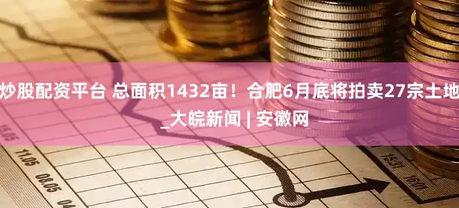 炒股配资平台 总面积1432亩！合肥6月底将拍卖27宗土地  _大皖新闻 | 安徽网