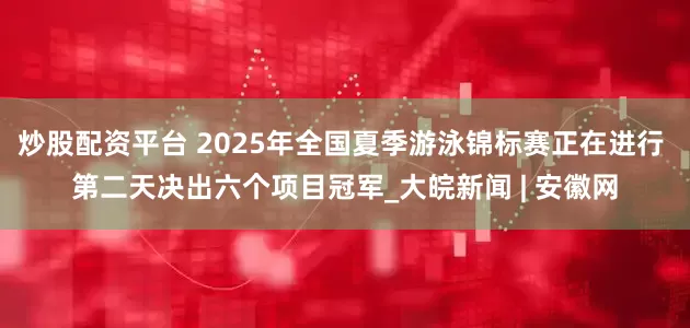 炒股配资平台 2025年全国夏季游泳锦标赛正在进行 第二天决出六个项目冠军_大皖新闻 | 安徽网