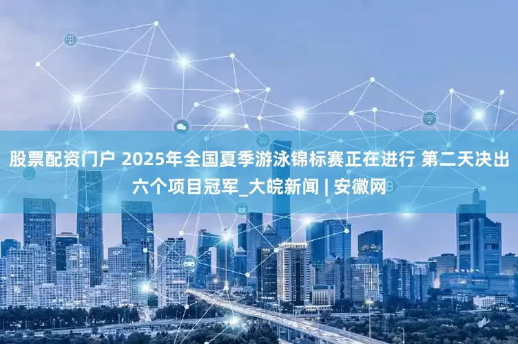 股票配资门户 2025年全国夏季游泳锦标赛正在进行 第二天决出六个项目冠军_大皖新闻 | 安徽网