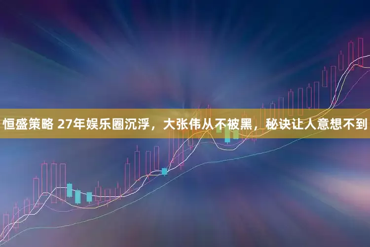 恒盛策略 27年娱乐圈沉浮，大张伟从不被黑，秘诀让人意想不到