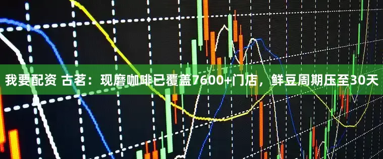 我要配资 古茗：现磨咖啡已覆盖7600+门店，鲜豆周期压至30天