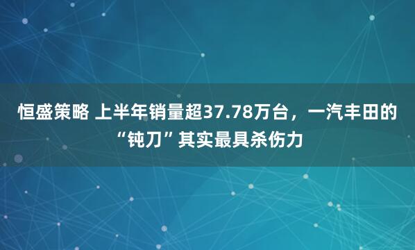恒盛策略 上半年销量超37.78万台，一汽丰田的“钝刀”其实最具杀伤力