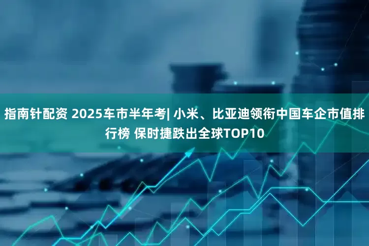 指南针配资 2025车市半年考| 小米、比亚迪领衔中国车企市值排行榜 保时捷跌出全球TOP10