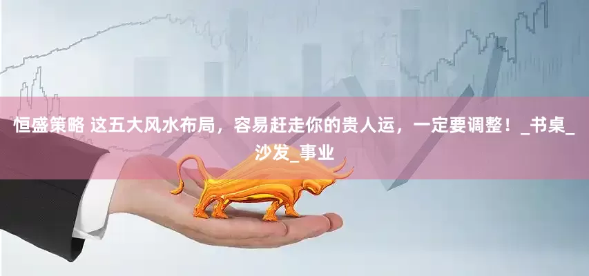 恒盛策略 这五大风水布局，容易赶走你的贵人运，一定要调整！_书桌_沙发_事业