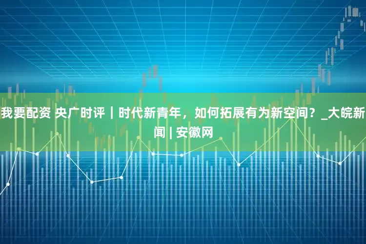 我要配资 央广时评｜时代新青年，如何拓展有为新空间？_大皖新闻 | 安徽网