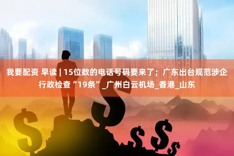 我要配资 早读 | 15位数的电话号码要来了；广东出台规范涉企行政检查“19条”_广州白云机场_香港_山东