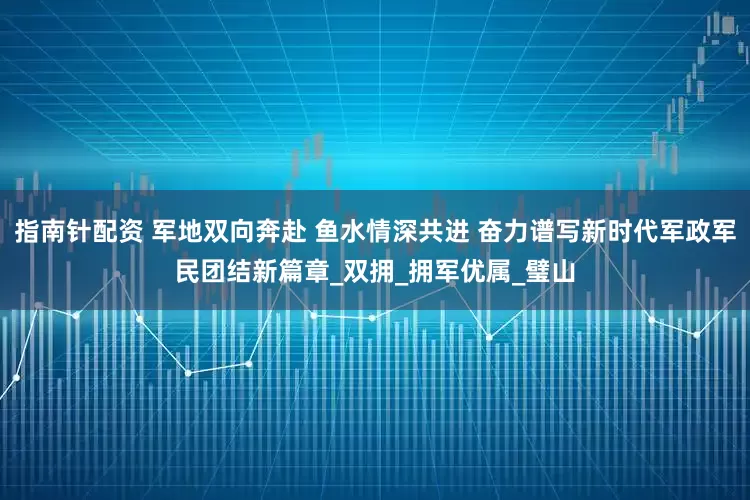 指南针配资 军地双向奔赴 鱼水情深共进 奋力谱写新时代军政军民团结新篇章_双拥_拥军优属_璧山