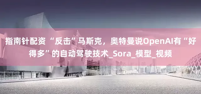 指南针配资 “反击”马斯克，奥特曼说OpenAI有“好得多”的自动驾驶技术_Sora_模型_视频