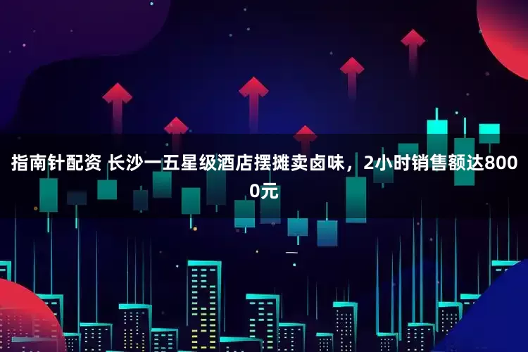 指南针配资 长沙一五星级酒店摆摊卖卤味，2小时销售额达8000元