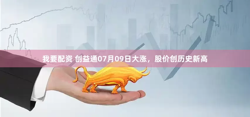 我要配资 创益通07月09日大涨，股价创历史新高