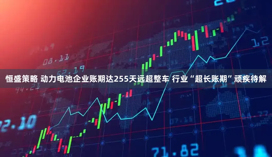 恒盛策略 动力电池企业账期达255天远超整车 行业“超长账期”顽疾待解