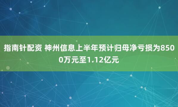 指南针配资 神州信息上半年预计归母净亏损为8500万元至1.12亿元