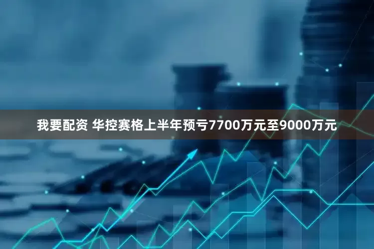 我要配资 华控赛格上半年预亏7700万元至9000万元