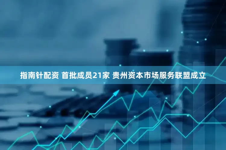 指南针配资 首批成员21家 贵州资本市场服务联盟成立
