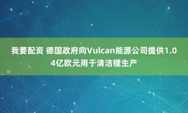 我要配资 德国政府向Vulcan能源公司提供1.04亿欧元用于清洁锂生产