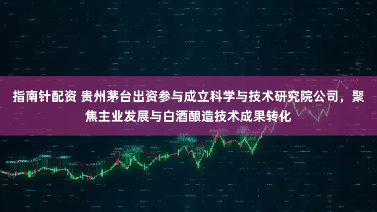 指南针配资 贵州茅台出资参与成立科学与技术研究院公司，聚焦主业发展与白酒酿造技术成果转化