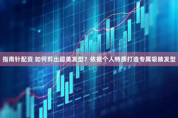指南针配资 如何剪出超美发型？依据个人特质打造专属吸睛发型