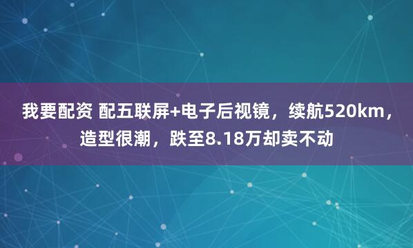 我要配资 配五联屏+电子后视镜，续航520km，造型很潮，跌至8.18万却卖不动