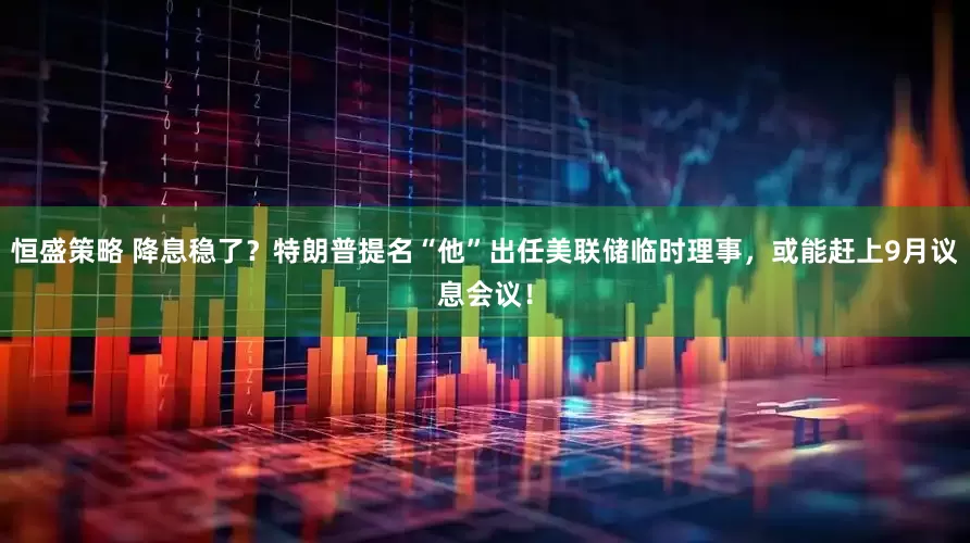 恒盛策略 降息稳了？特朗普提名“他”出任美联储临时理事，或能赶上9月议息会议！