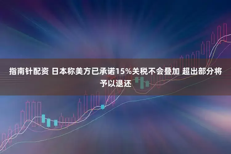 指南针配资 日本称美方已承诺15%关税不会叠加 超出部分将予以退还