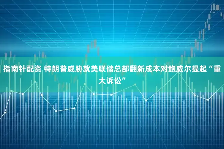 指南针配资 特朗普威胁就美联储总部翻新成本对鲍威尔提起“重大诉讼”