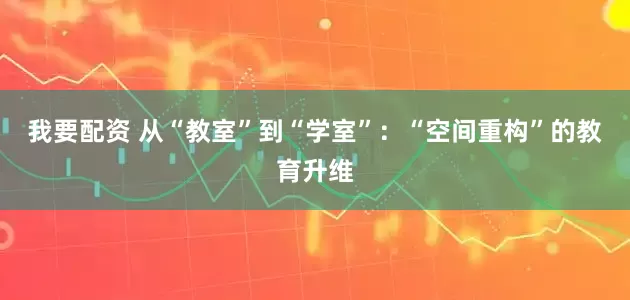 我要配资 从“教室”到“学室”:“空间重构”的教育升维