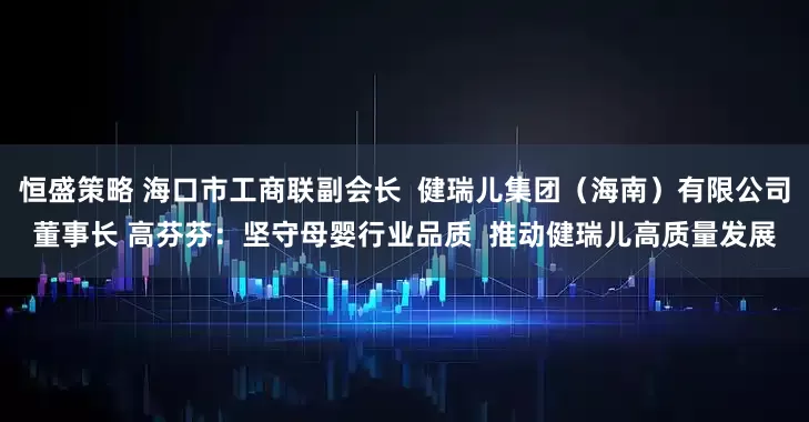 恒盛策略 海口市工商联副会长  健瑞儿集团（海南）有限公司董事长 高芬芬：坚守母婴行业品质  推动健瑞儿高质量发展