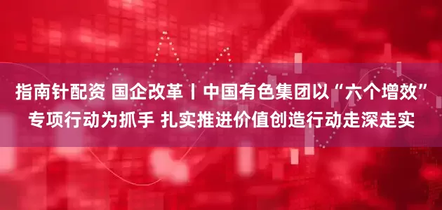 指南针配资 国企改革丨中国有色集团以“六个增效”专项行动为抓手 扎实推进价值创造行动走深走实
